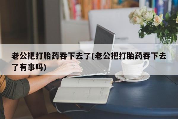 打胎药购买老公把打胎药吞下去了(老公把打胎药吞下去了有事吗)