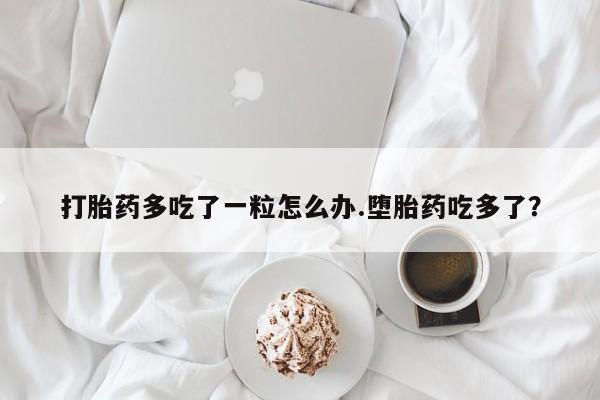 打胎药购买打胎药多吃了一粒怎么办.堕胎药吃多了？