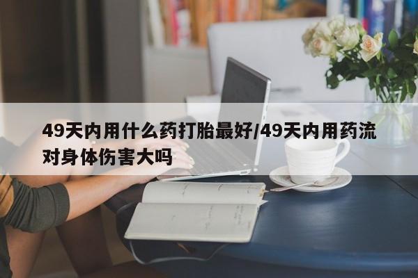 打胎药购买49天内用什么药打胎最好/49天内用药流对身体伤害大吗