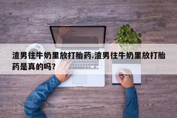 打胎药购买渣男往牛奶里放打胎药.渣男往牛奶里放打胎药是真的吗？