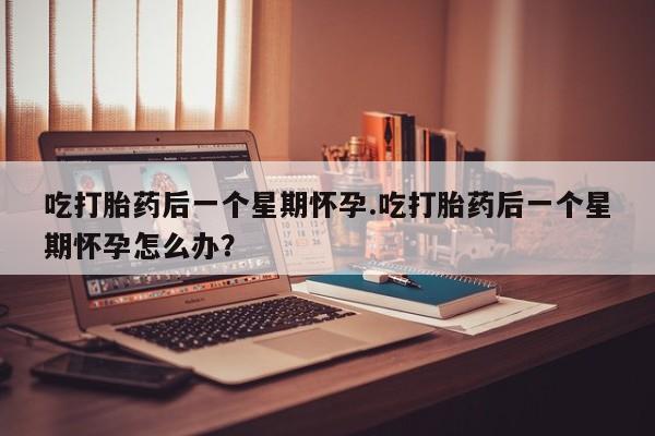 打胎药购买吃打胎药后一个星期怀孕.吃打胎药后一个星期怀孕怎么办？