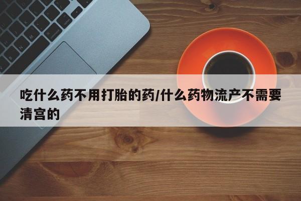 打胎药购买吃什么药不用打胎的药/什么药物流产不需要清宫的