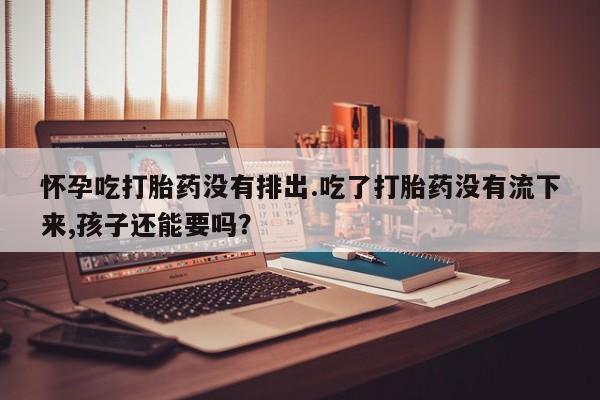 打胎药购买怀孕吃打胎药没有排出.吃了打胎药没有流下来,孩子还能要吗？