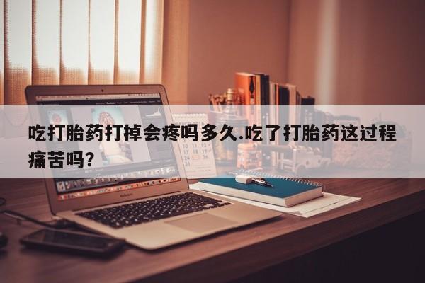打胎药购买吃打胎药打掉会疼吗多久.吃了打胎药这过程痛苦吗？