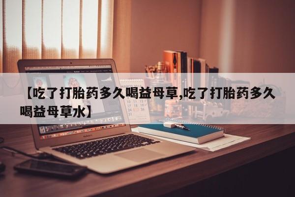 打胎药购买【吃了打胎药多久喝益母草,吃了打胎药多久喝益母草水】