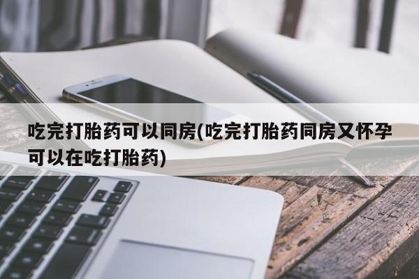 打胎药购买吃完打胎药可以同房(吃完打胎药同房又怀孕可以在吃打胎药)