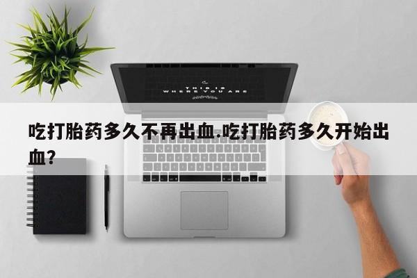 打胎药购买吃打胎药多久不再出血.吃打胎药多久开始出血？