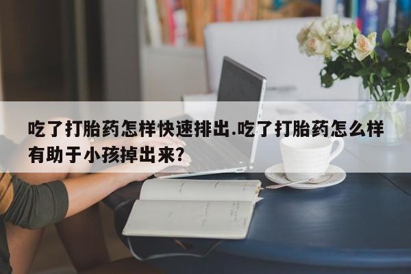 打胎药购买吃了打胎药怎样快速排出.吃了打胎药怎么样有助于小孩掉出来？
