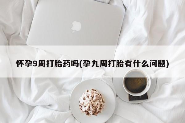 打胎药购买怀孕9周打胎药吗(孕九周打胎有什么问题)