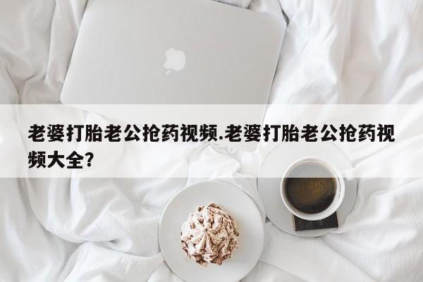 打胎药购买老婆打胎老公抢药视频.老婆打胎老公抢药视频大全？