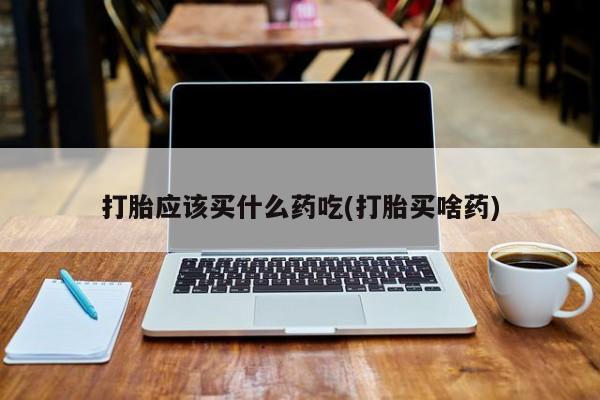 打胎药购买打胎应该买什么药吃(打胎买啥药)