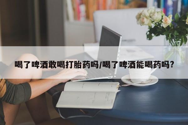 打胎药购买喝了啤酒敢喝打胎药吗/喝了啤酒能喝药吗?