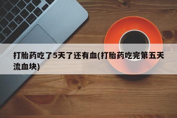 打胎药购买打胎药吃了5天了还有血(打胎药吃完第五天流血块)
