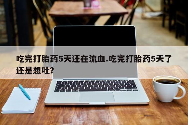 打胎药购买吃完打胎药5天还在流血.吃完打胎药5天了还是想吐？