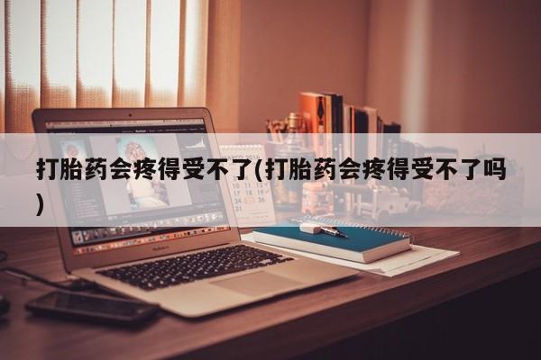 打胎药购买打胎药会疼得受不了(打胎药会疼得受不了吗)