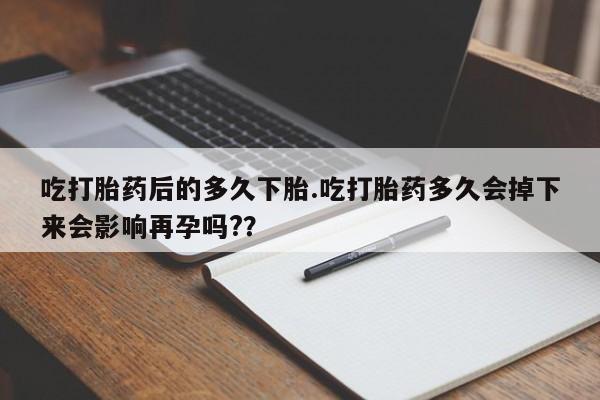 打胎药购买吃打胎药后的多久下胎.吃打胎药多久会掉下来会影响再孕吗?？