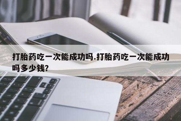 打胎药购买打胎药吃一次能成功吗.打胎药吃一次能成功吗多少钱？