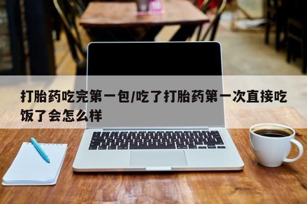 打胎药购买打胎药吃完第一包/吃了打胎药第一次直接吃饭了会怎么样