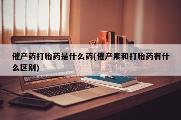打胎药购买催产药打胎药是什么药(催产素和打胎药有什么区别)