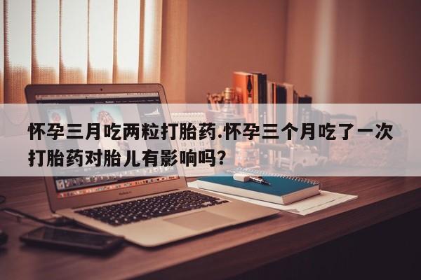 打胎药购买怀孕三月吃两粒打胎药.怀孕三个月吃了一次打胎药对胎儿有影响吗？