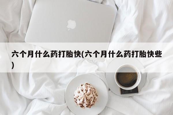 打胎药购买六个月什么药打胎快(六个月什么药打胎快些)