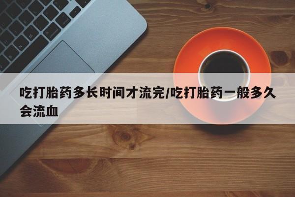 打胎药购买吃打胎药多长时间才流完/吃打胎药一般多久会流血