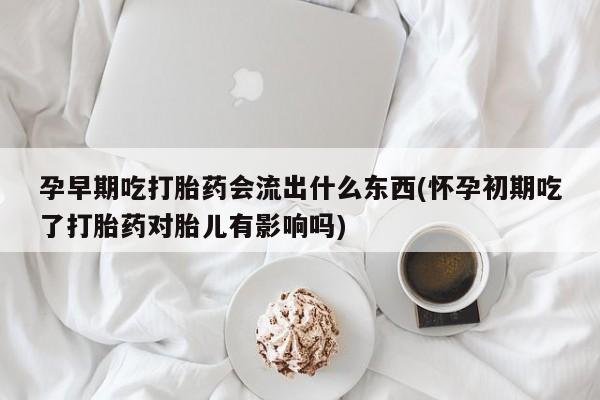 打胎药购买孕早期吃打胎药会流出什么东西(怀孕初期吃了打胎药对胎儿有影响吗)