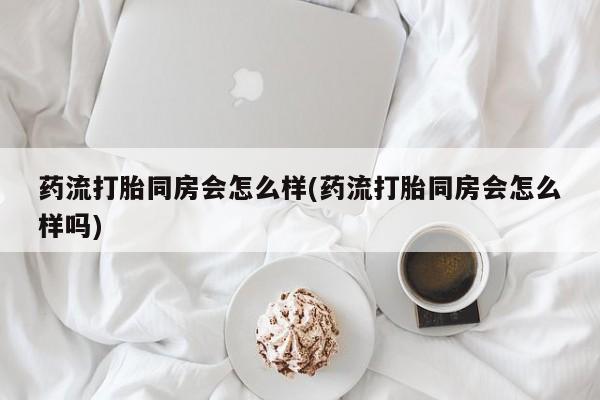 打胎药购买药流打胎同房会怎么样(药流打胎同房会怎么样吗)