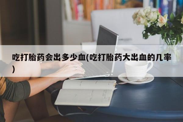 打胎药购买吃打胎药会出多少血(吃打胎药大出血的几率)