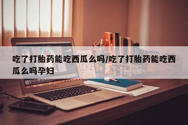 打胎药购买吃了打胎药能吃西瓜么吗/吃了打胎药能吃西瓜么吗孕妇