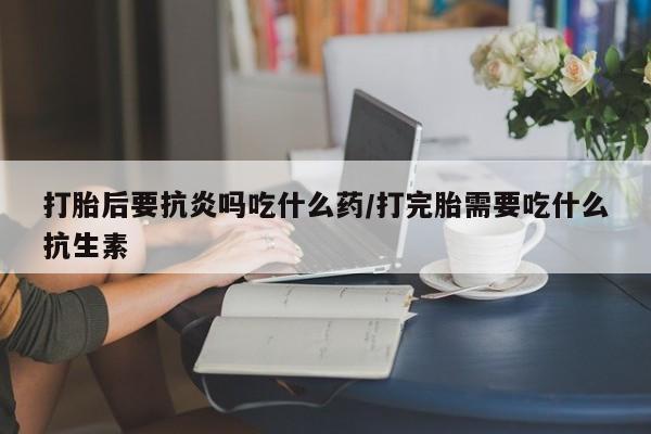 打胎药购买打胎后要抗炎吗吃什么药/打完胎需要吃什么抗生素