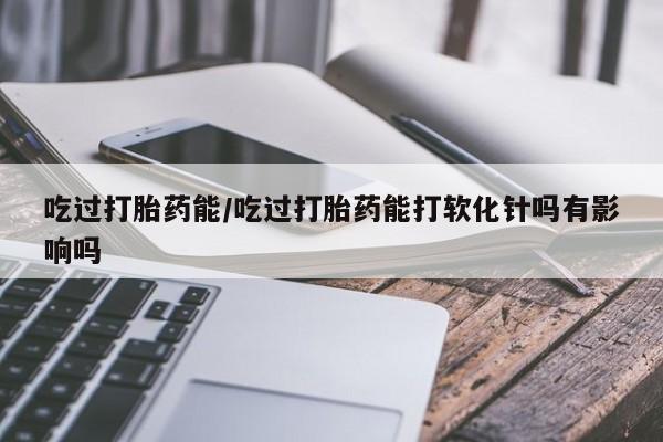 打胎药购买吃过打胎药能/吃过打胎药能打软化针吗有影响吗