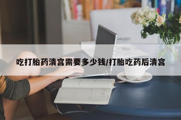 打胎药购买吃打胎药清宫需要多少钱/打胎吃药后清宫