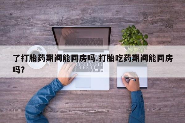 打胎药购买了打胎药期间能同房吗.打胎吃药期间能同房吗？