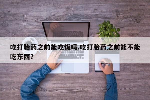 打胎药购买吃打胎药之前能吃饭吗.吃打胎药之前能不能吃东西？