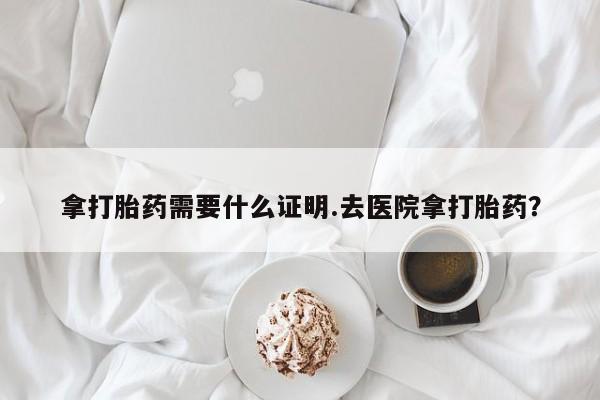 打胎药购买拿打胎药需要什么证明.去医院拿打胎药？