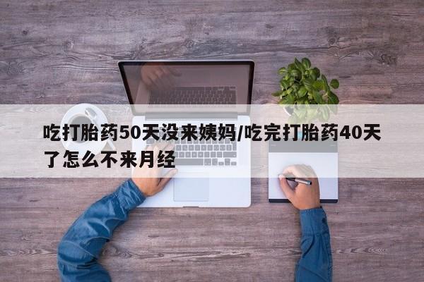 打胎药购买吃打胎药50天没来姨妈/吃完打胎药40天了怎么不来月经