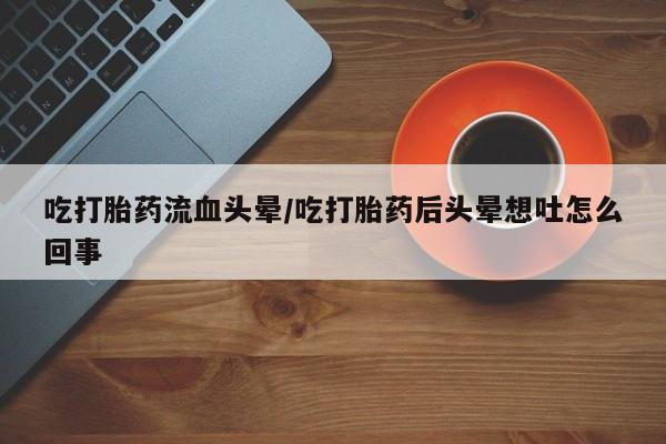打胎药购买吃打胎药流血头晕/吃打胎药后头晕想吐怎么回事