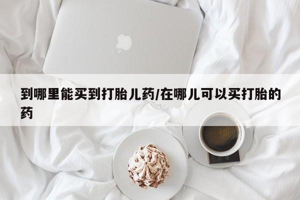 打胎药购买到哪里能买到打胎儿药/在哪儿可以买打胎的药