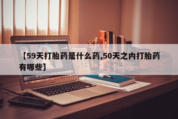 打胎药购买【59天打胎药是什么药,50天之内打胎药有哪些】