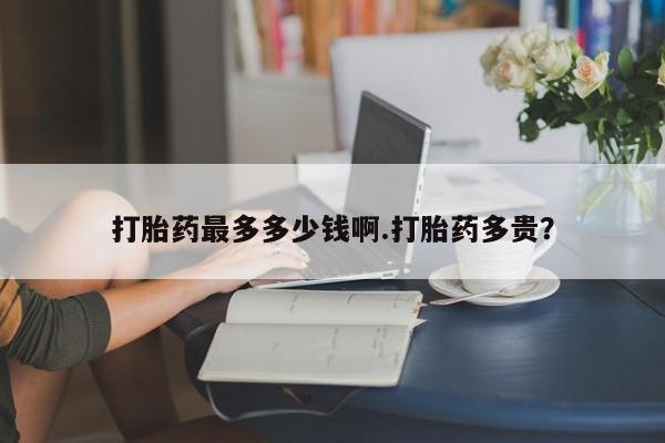 打胎药购买打胎药最多多少钱啊.打胎药多贵？