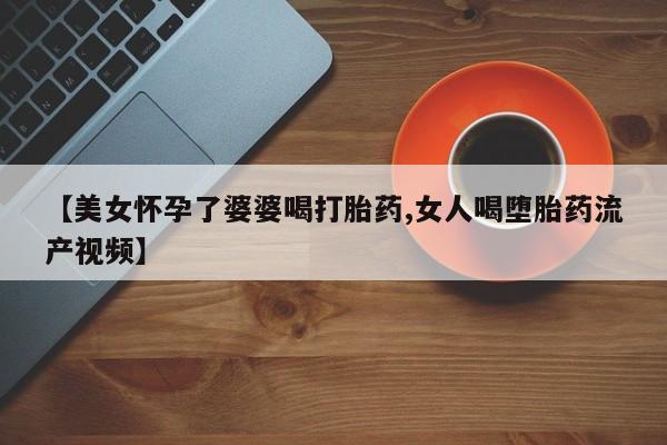 打胎药购买【美女怀孕了婆婆喝打胎药,女人喝堕胎药流产视频】