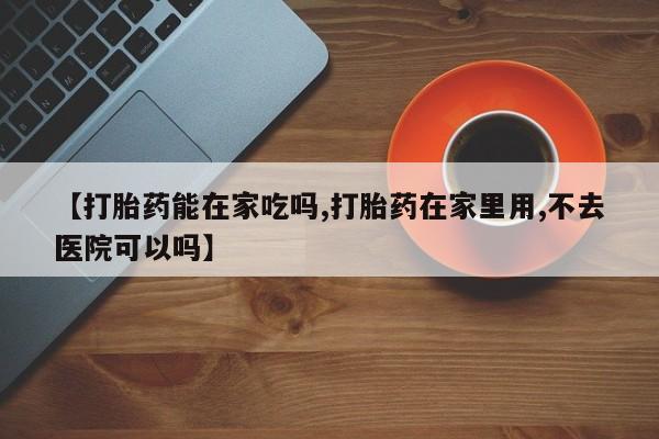 打胎药购买【打胎药能在家吃吗,打胎药在家里用,不去医院可以吗】