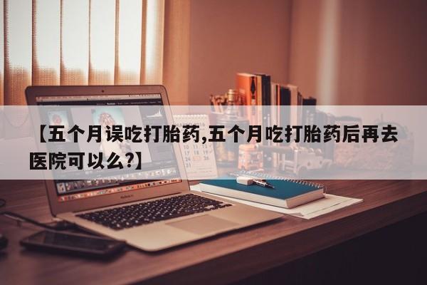 打胎药购买【五个月误吃打胎药,五个月吃打胎药后再去医院可以么?】