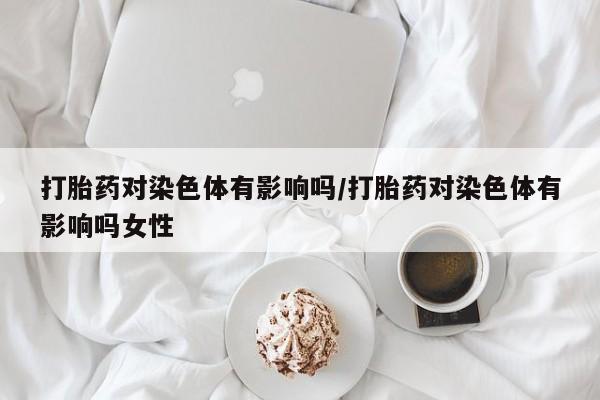 打胎药购买打胎药对染色体有影响吗/打胎药对染色体有影响吗女性