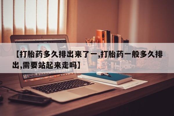 打胎药购买【打胎药多久排出来了一,打胎药一般多久排出,需要站起来走吗】
