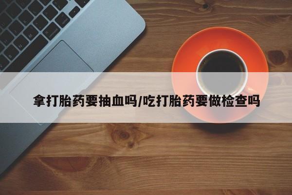 打胎药购买拿打胎药要抽血吗/吃打胎药要做检查吗
