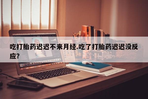 打胎药购买吃打胎药迟迟不来月经.吃了打胎药迟迟没反应？