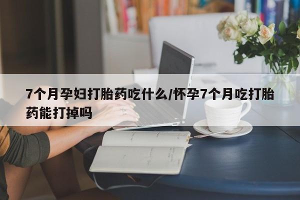 打胎药购买7个月孕妇打胎药吃什么/怀孕7个月吃打胎药能打掉吗