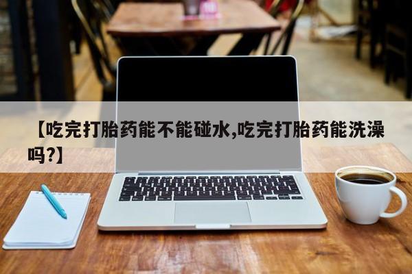打胎药购买【吃完打胎药能不能碰水,吃完打胎药能洗澡吗?】